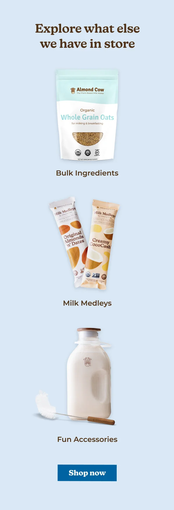 primeday DEAL Explore what else we have in store Almond Cow The Plant-Based Milk Maker Organic Whole Grain Oats for milking & breakfasting NET WT SONG HAC) 3** Bulk Ingredients Milk Medleys Milk ey Original Almonds 'n' Dates Creamy CocoCash Milk Medleys Fun Accessories Shop now