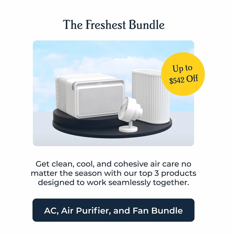 The Freshest Bundle Up to $542 Off Get clean, cool, and cohesive air care no matter the season with our top 3 products designed to work seamlessly together.  AC, Air Purifier, and Fan Bundle