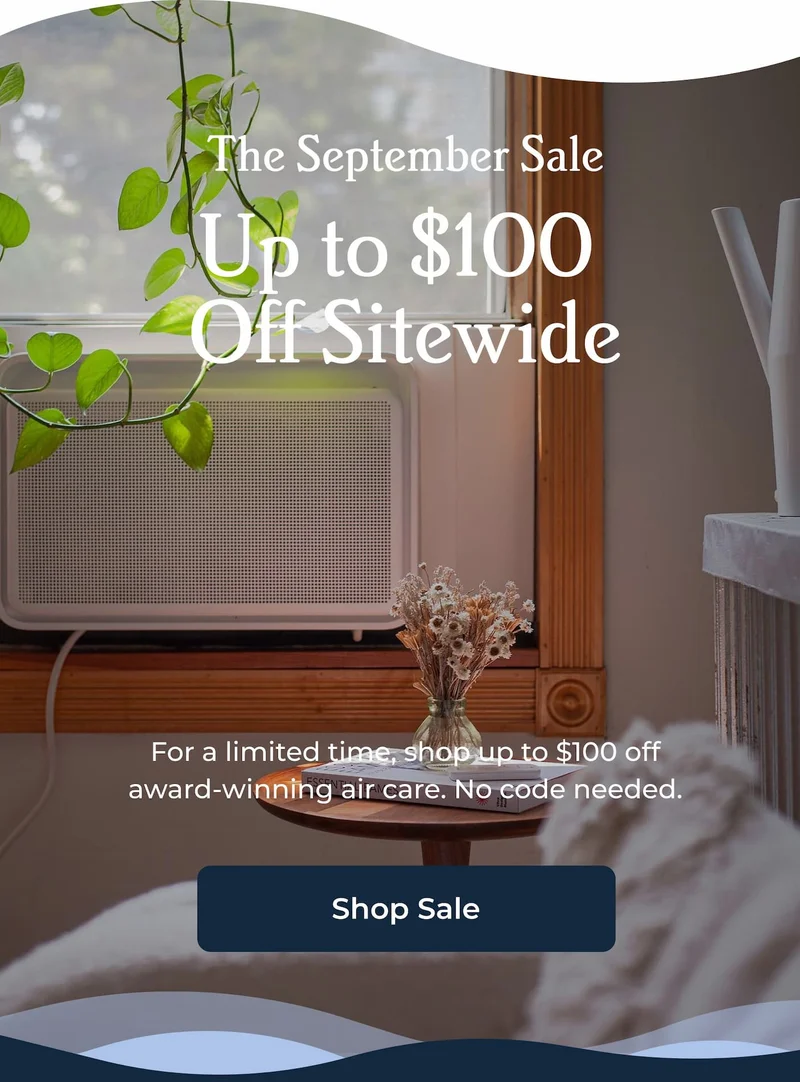 The September Sale Up to $100  Off Sitewide For a limited time, shop up to $100 off award-winning air care. No code needed.