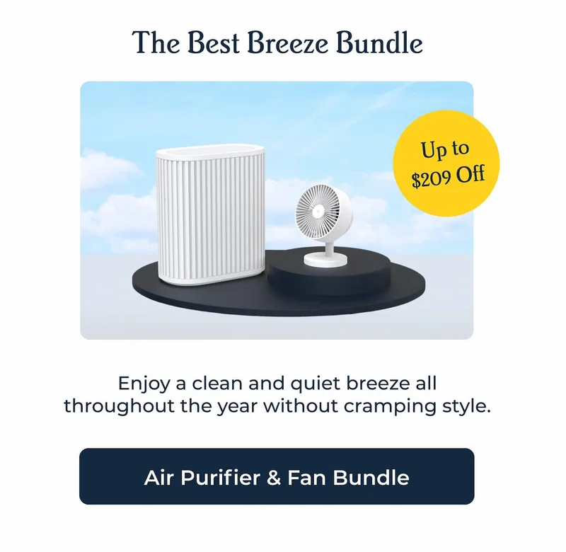 The Best Breeze Bundle Up to $209 Off Enjoy a clean and quiet breeze all throughout the year without cramping style. Air Purifier & Fan Bundle