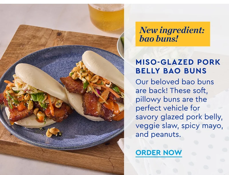 New ingredient: bao buns! - Miso Glazed Pork Belly Bao Buns - Our beloved bao buns are back! These soft pillowy buns are the perfect vehicle for savory glazed pork belly, veggie slaw, spicy mayo and peanuts. ORDER NOW