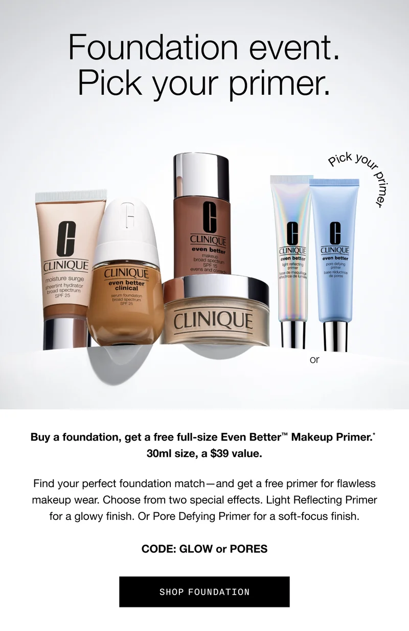 Foundation event. Pick your primer. Buy a foundation, get a free full-size Even Better™ Makeup Primer.* 30ml size, a $39 value. Find your perfect foundation match—and get a free primer for flawless makeup wear. Choose from two special effects. Light Reflecting Primer for a glowy finish. Or Pore Defying Primer for a soft-focus finish. CODE: GLOW or PORES | SHOP FOUNDATION