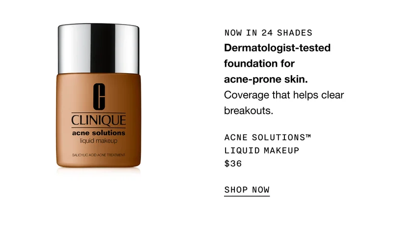 NOW IN 24 SHADES Dermatologist-tested foundation for acne-prone skin. Coverage that helps clear breakouts. Acne Solutions™ Liquid Makeup $36 SHOP NOW