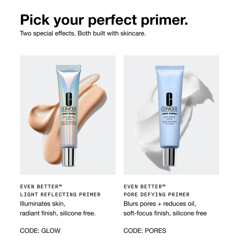Pick your perfect primer. Two special effects. Both built with skincare. Even better™ Light Reflecting Primer | Illuminates skin, radiant finish, silicone free. CODE: GLOW | Even better™ Pore Defying Primer Blurs pores + reduces oil, soft-focus finish, silicone free CODE: PORES