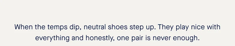When the temps dip, neutral shoes step up. They play nice with everything and honestly, one pair is never enough.