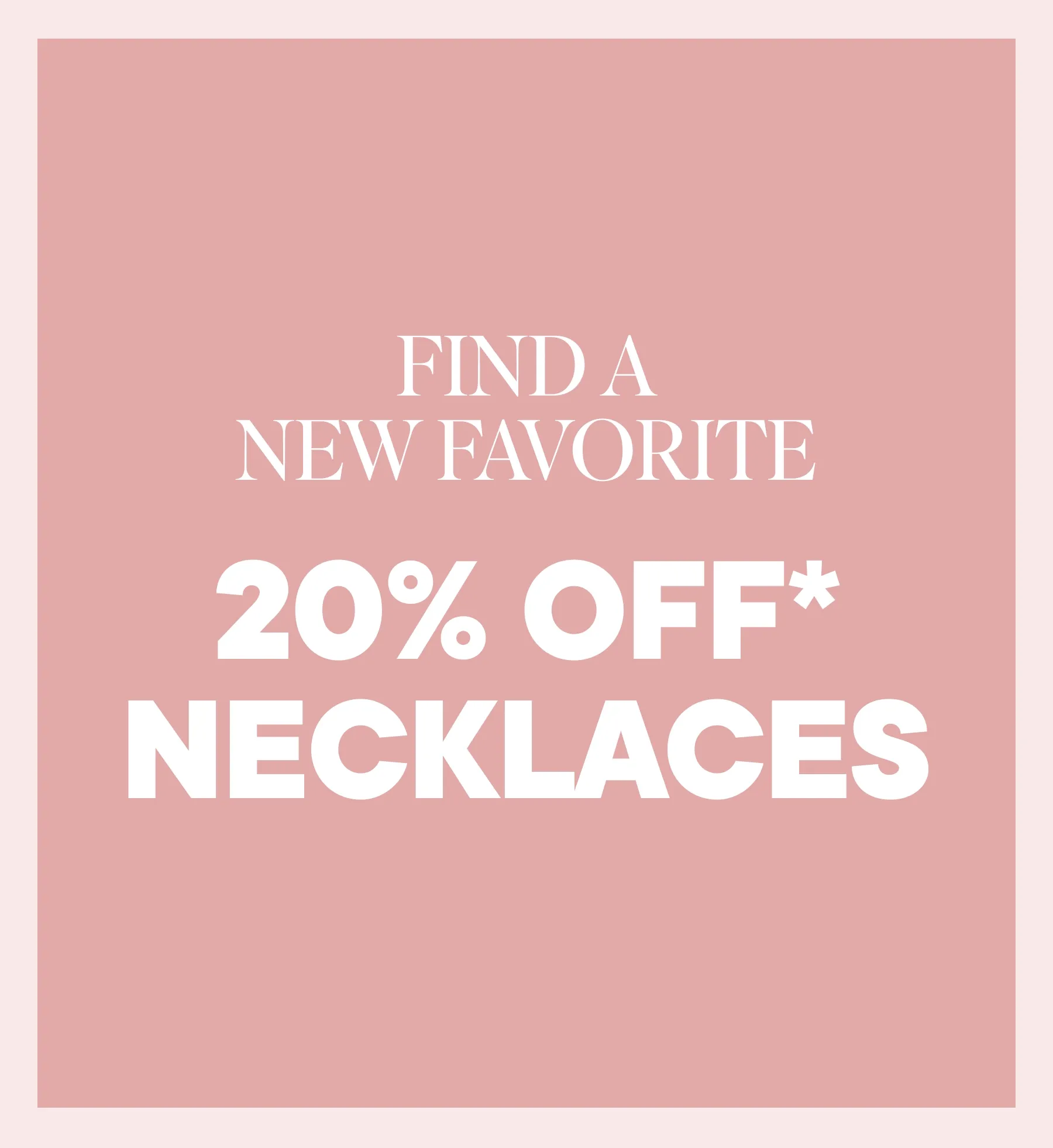 FIND A NEW FAVORITE. 20% OFF NECKLACES.