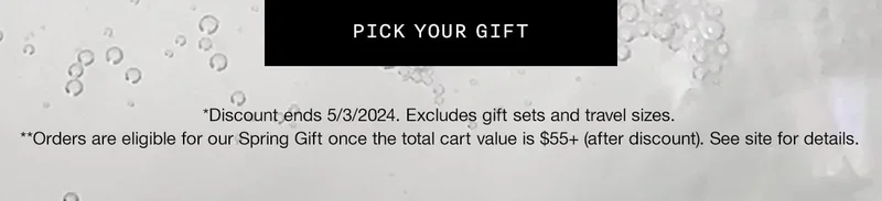 PICK YOUR GIFT | *Discount ends 5/3/2024. Excludes gift sets and travel sizes.
**Orders are eligible for our Spring Gift once the total cart value is $55+ (after discount). See site for details.