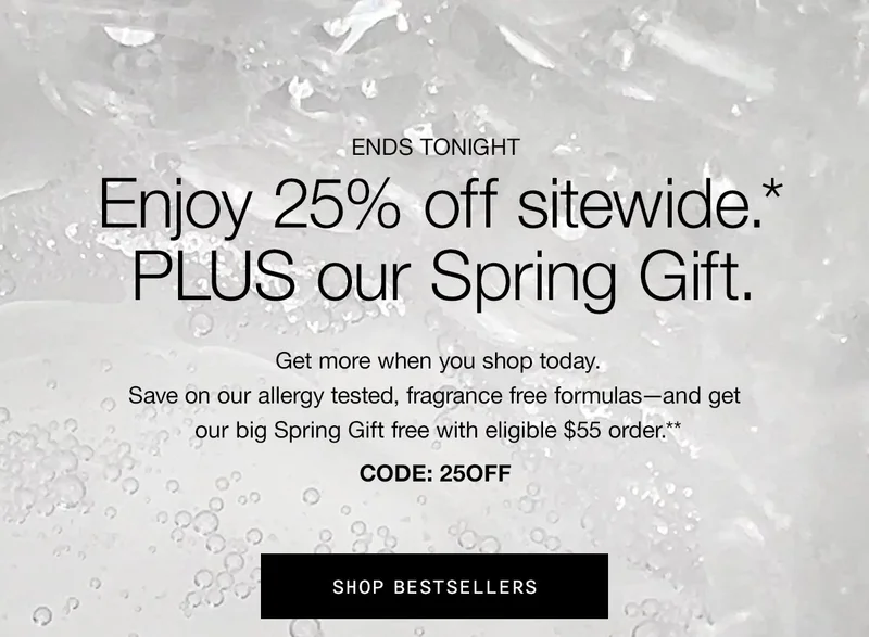 ENDS TONIGHT | Enjoy 25% off sitewide.* PLUS our Spring Gift. | Get more when you shop today. Save on our allergy tested, fragrance free formulas—and get our big Spring Gift free with eligible $55 order.** | CODE: discount code | SHOP BESTSELLERS