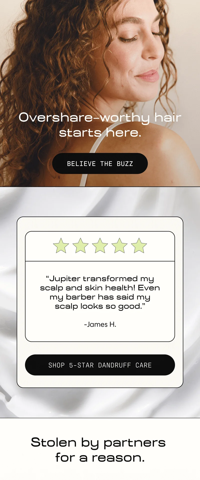 Oversahre-worthy hair starts here. | Believe the Buzz | "Jupiter transformed my scalp and skin health! Even my barber has said my scalp looks so good." - James H. | Shop 5-Star Dandruff Care | Stolen by partners for a reason.