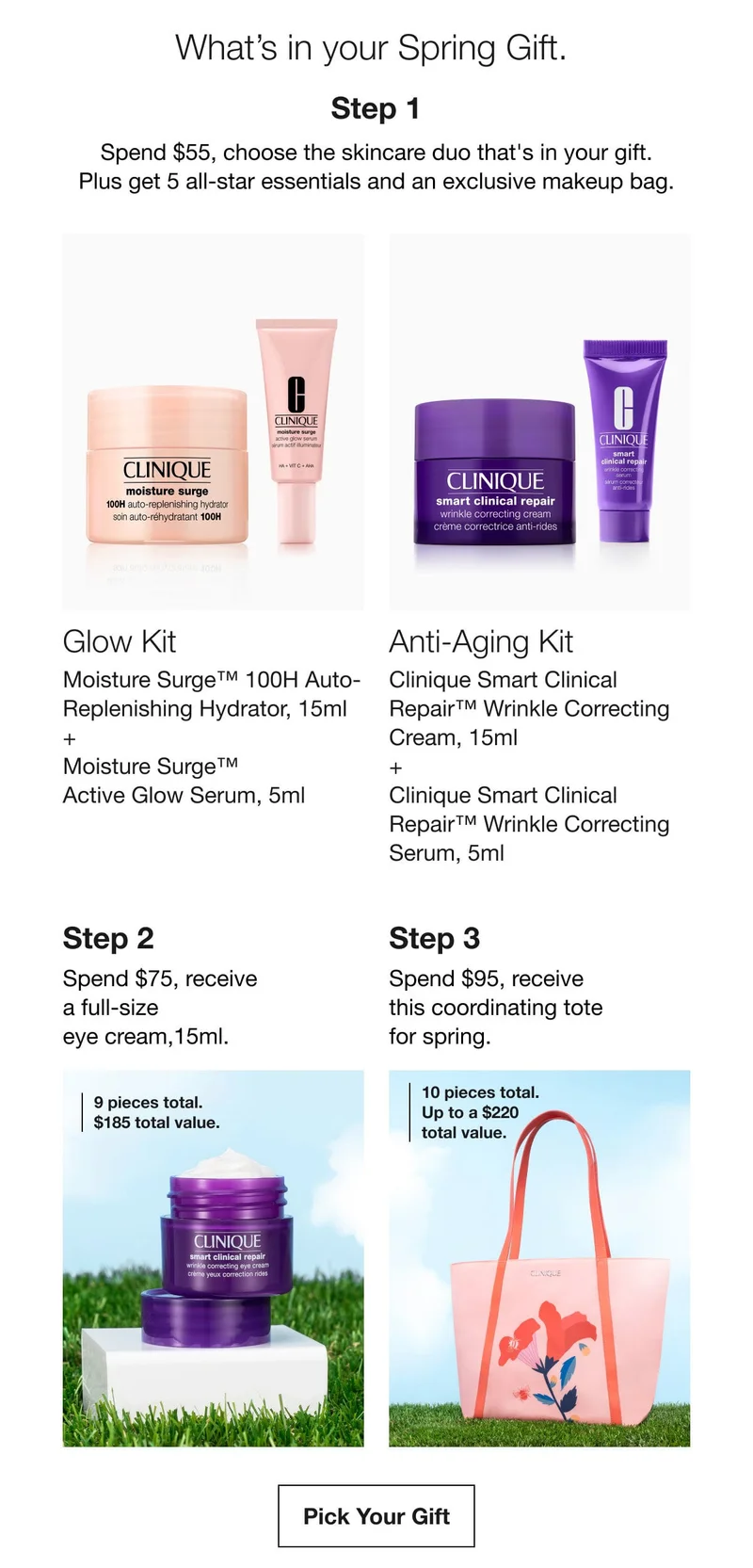 What’s in your Spring Gift. | Step 1 | Spend $55 , choose the skincare duo that's in your gift. Plus get 5 all-star essentials and an exclusive makeup bag. | Glow Kit | Moisture Surge™ 100H Auto-Replenishing Hydrator, 15ml + Moisture Surge™ Active Glow Serum, 5ml | Anti-Aging Kit | Clinique Smart Clinical Repair™ Wrinkle Correcting Cream, 15ml + Clinique Smart Clinical Repair™ Wrinkle Correcting Serum, 5ml | Step 2 | Spend $75, receive  a full-size eye cream,15ml. | 9 pieces total. $185 total value. | Step 3 | Spend $95, receive this coordinating tote for spring. | 10 pieces total. Up to a $220 total value. | Pick Your Gift