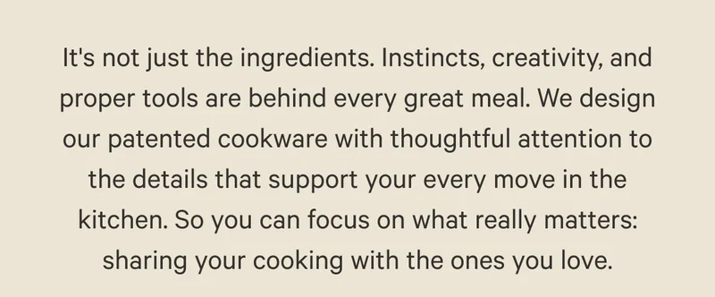 It's not just the ingredients. Instincts, creativity, and proper tools are behind every great meal. We design our patented cookware with thoughtful attention to the details that support your every move in the kitchen. So you can focus on what really matters: sharing your cooking with the ones you love.