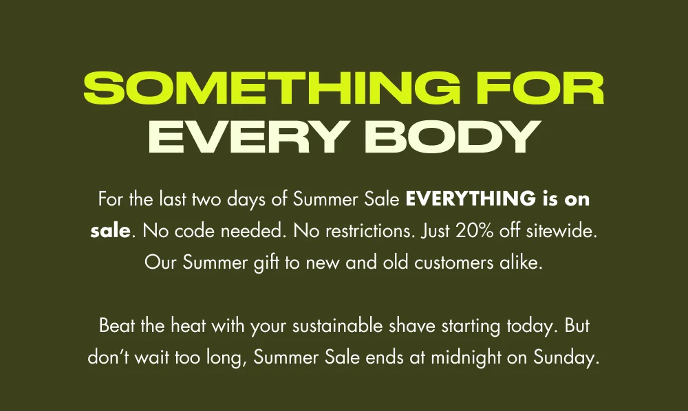 SOMETHING FOR EVERY BODY For the last two days of Summer Sale EVERYTHING is on sale. No code needed. No restrictions. Just 20% off sitewide. Our Summer gift to new and old customers alike.  Beat the heat with your sustainable shave starting today. But don’t wait too long, Summer Sale ends at midnight on Sunday.