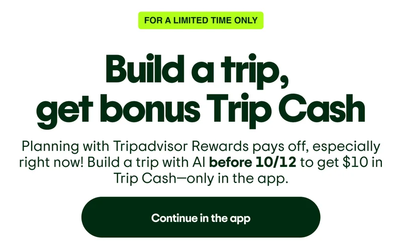 For a limited time only: Build a trip, get bonus Trip Cash. Planning with Tripadvisor Rewards, especially right now! Build a trip with AI before 10/12 to get $10 in Trip Cash—only in the app. Continue in the app.