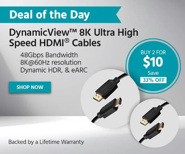 Deal Of The Day: Buy 2 For $10. DynamicView™ 8K Ultra High Speed HDMI® Cables. 48Gbps Bandwidth. 8K@60Hz Resolution. Dynamic HDR, & eARC. Save $4.96. Backed By A Lifetime Warranty. Shop Now.