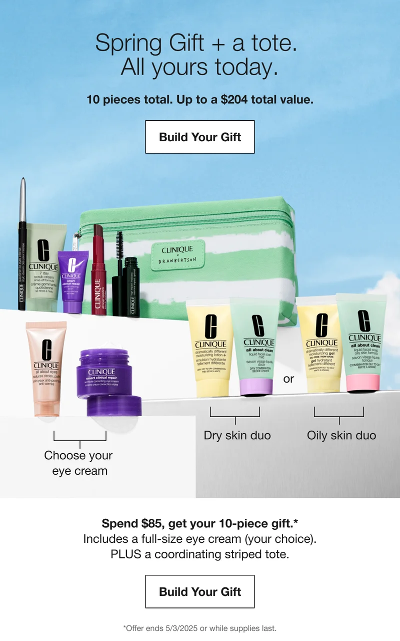 Spring Gift + a tote. All yours today. 10 pieces total. Up to a $204 total value. Build Your Gift Choose your eye cream Dry skin duo or Oily skin duo Spend $85, get your 10-piece gift.* Includes a full-size eye cream (your choice). PLUS a coordinating striped tote. Build Your Gift *Offer ends 5/3/2025 or while supplies last.