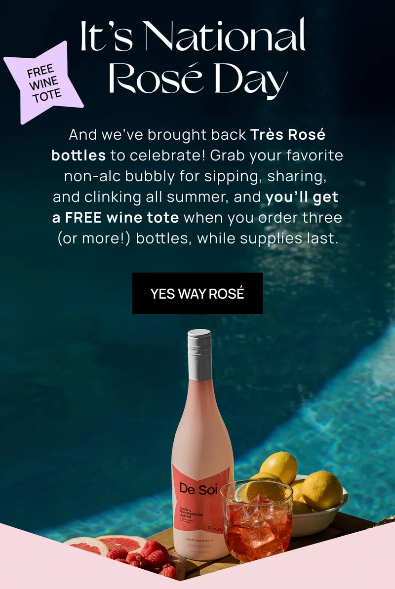 { Sticker: Free wine tote! } It’s National Rosé Day |   And we’ve brought back Très Rosé bottles to celebrate! Grab your favorite non-alc bubbly for sipping, sharing, and clinking all summer, and you’ll get a FREE wine tote when you order three (or more!) bottles, while supplies last. |  Yes Way Rosé