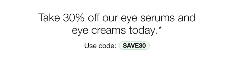 Take 30% off our eye serums and eye creams today.* | Use code: discount code