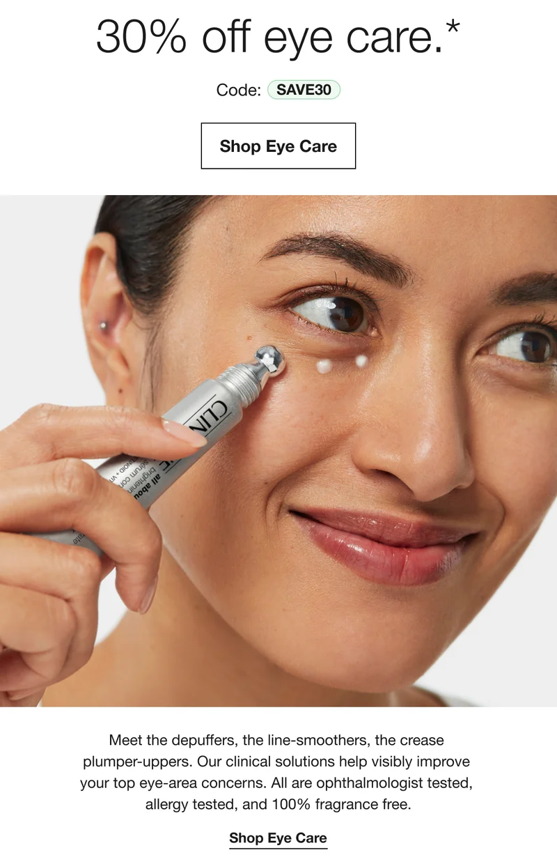 30% off eye care.* | Code: discount code | Shop Eye Care | Meet the depuffers, the line-smoothers, the crease plumper-uppers. Our clinical solutions help visibly improve your top eye-area concerns. All are ophthalmologist tested, allergy tested, and 100% fragrance free. | Shop Eye Care