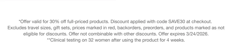 *Offer valid for 30% off full-priced products. Discount applied with code discount code at checkout. Excludes travel sizes, gift sets, prices marked in red, backorders, preorders, and products marked as not eligible for discounts. Offer not combinable with other discounts. Offer expires 3/24/2026. **Clinical testing on 32 women after using the product for 4 weeks.