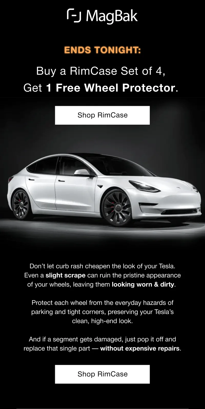 Buy a RimCase Set of 4,  Get 1 Free Wheel Protector. Don’t let curb rash cheapen the look of your Tesla. Even a slight scrape can ruin the pristine appearance of your wheels, leaving them looking worn & dirty.   Protect each wheel from the everyday hazards of parking and tight corners, preserving your Tesla’s clean, high-end look.  And if a segment gets damaged, just pop it off and replace that single part — without expensive repairs.