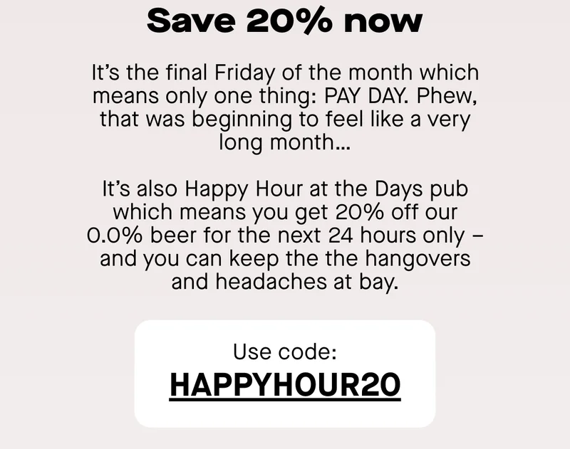 It’s the final Friday of the month which means only one thing: PAY DAY. Phew, that was beginning to feel like a very long month… It’s also Happy Hours at the Days pub which means you get 20% off our 0.0% beer for the next 24 hours only –  and you can keep the the hangovers and headaches at bay.