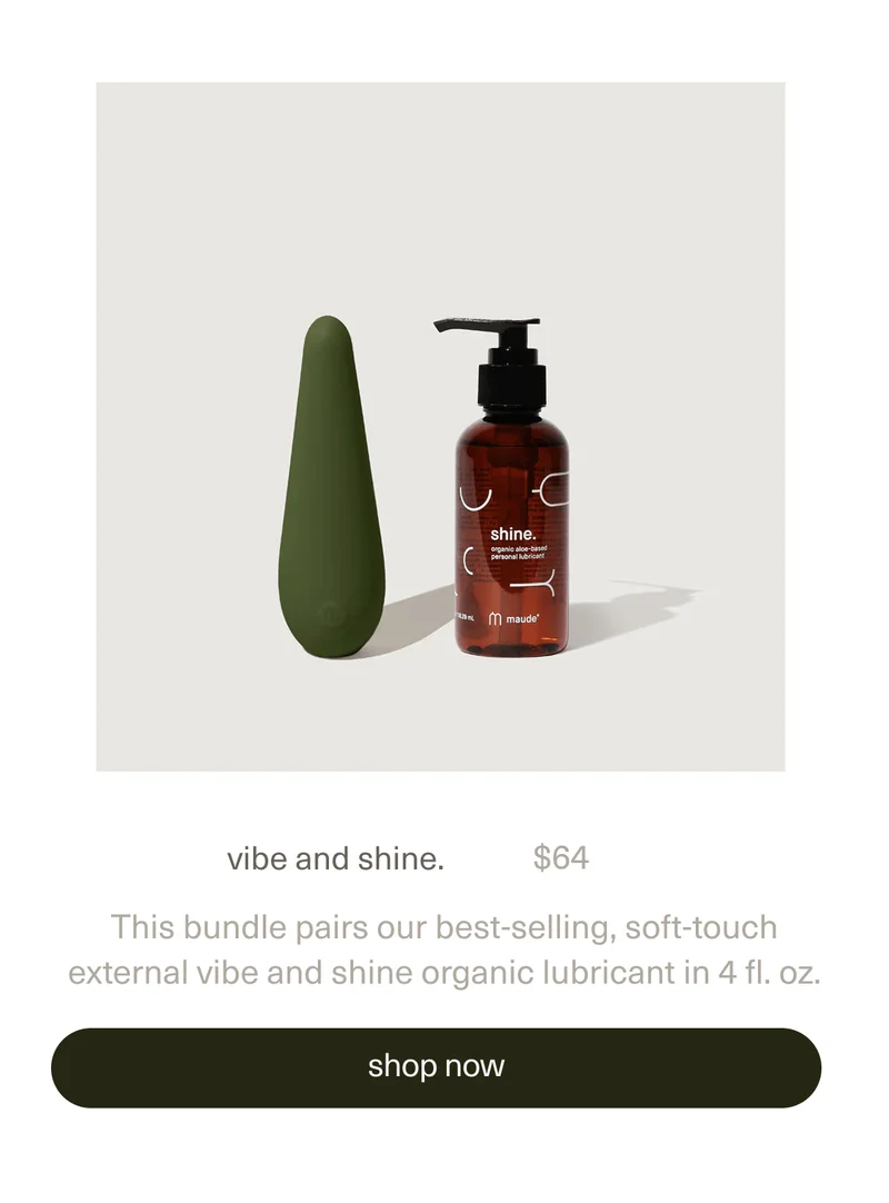 vibe and shine. | $64 | This bundle pairs our best-selling, soft-touch external&nbsp;vibe&nbsp;and&nbsp;shine organic lubricant&nbsp;in 4 fl. oz. | [ shop now ]