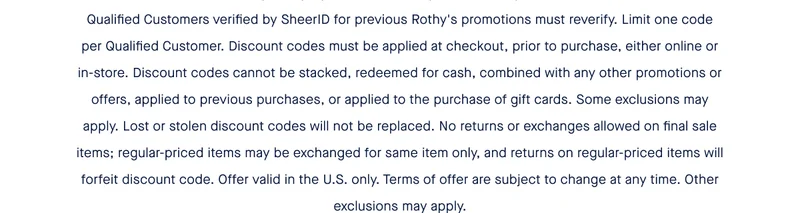 Qualified Customers verified by SheerID for previous Rothy's promotions must reverify. Limit one code per Qualified Customer. Discount codes must be applied at checkout, prior to purchase, either online or in-store. Discount codes cannot be stacked, redeemed for cash, combined with any other promotions or offers, applied to previous purchases, or applied to the purchase of gift cards. Some exclusions may apply. Lost or stolen discount codes will not be replaced. No returns or exchanges allowed on final sale items; regular-priced items may be exchanged for same item only, and returns on regular-priced items will forfeit discount code. Offer valid in the U.S. only. Terms of offer are subject to change at any time. Other exclusions may apply.