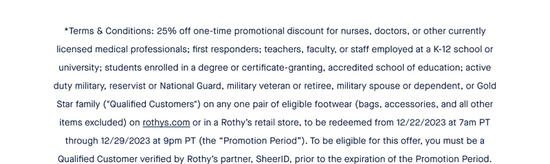 *Terms & Conditions: 25% off one-time promotional discount for nurses, doctors, or other currently licensed medical professionals; first responders; teachers, faculty, or staff employed at a K-12 school or university; students enrolled in a degree or certificate-granting, accredited school of education; active duty military, reservist or National Guard, military veteran or retiree, military spouse or dependent, or Gold Star family (''Qualified Customers'') on any one pair of eligible footwear (bags, accessories, and all other items excluded) on rothys.com or in a Rothy’s retail store, to be redeemed from 12/22/2023 at 7am PT through 12/29/2023 at 9pm PT (the “Promotion Period”). To be eligible for this offer, you must be a Qualified Customer verified by Rothy’s partner, SheerID, prior to the expiration of the Promotion Period.