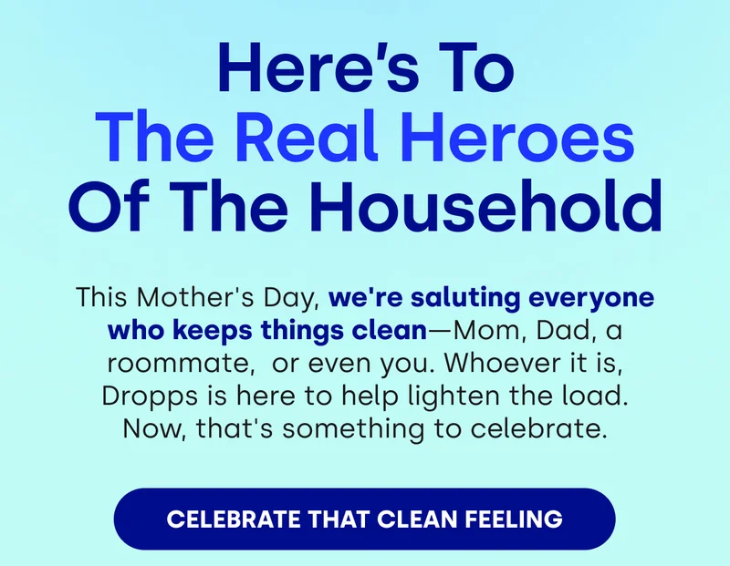 Here’s To The Real Heroes Of The Household | This Mother's Day, we're saluting everyone who keeps things clean—Mom, Dad, a roommate,  or even you. Whoever it is, Dropps is here to help lighten the load. Now, that's something to celebrate. [CELEBRATE THAT CLEAN FEELING]