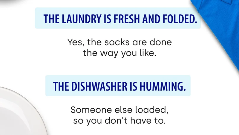 The laundry is fresh and folded. Yes, the socks are done the way you like. | The dishwasher is humming. Someone else loaded, so you don't have to.