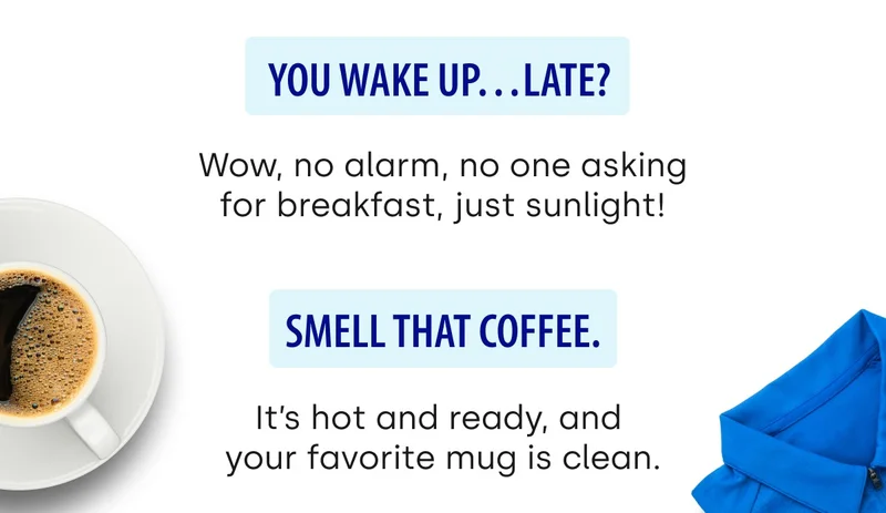 You wake up…late?&nbsp; Wow, no alarm, no one asking for breakfast, just sunlight! | Smell that coffee. It’s hot and ready, and  your favorite mug is clean.