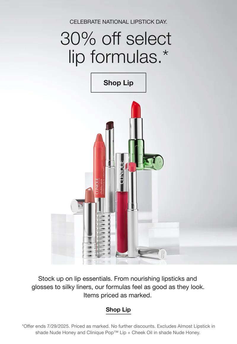 CELEBRATE NATIONAL LIPSTICK DAY. 30% off select lip formulas.* Shop Lip Stock up on lip essentials. From nourishing lipsticks and glosses to silky liners, our formulas feel as good as they look. Items priced as marked. Shop Lip *Offer ends 7/29/2025. Priced as marked. No further discounts. Excludes Almost Lipstick in shade Nude Honey and Clinique Pop™ Lip + Cheek Oil in shade Nude Honey.
