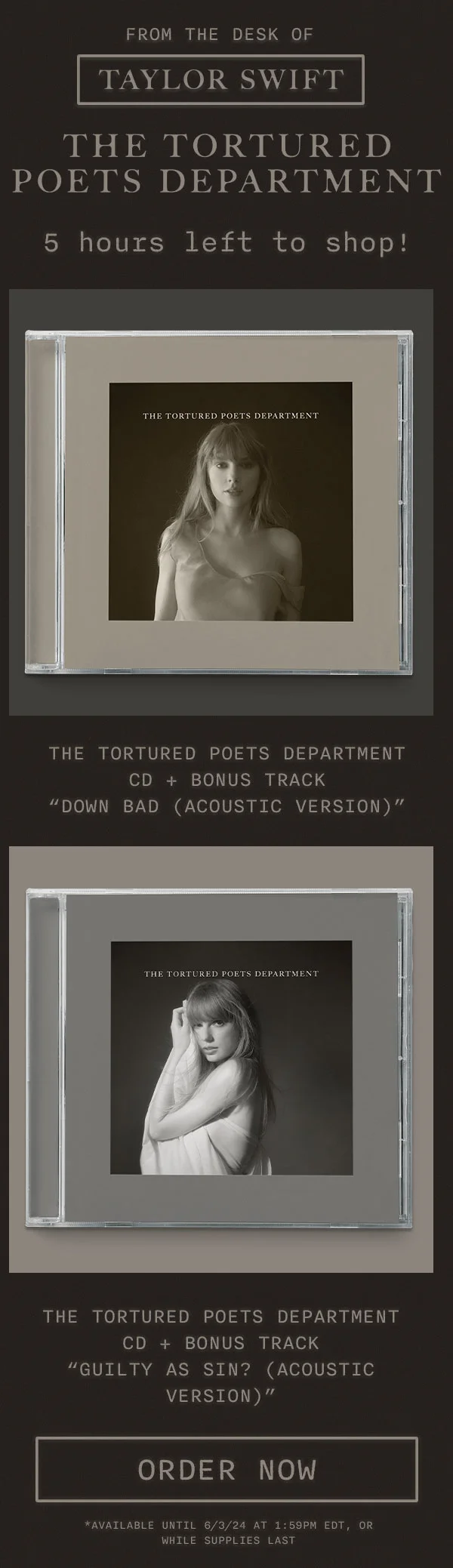 From the desk of Taylor Swift THE TORTURED POETS DEPARTMENT. 5 hours left to shop! THE TORTURED POETS DEPARTMENT CD + bonus track “Down Bad (Acoustic Version).” THE TORTURED POETS DEPARTMENT CD + bonus track “Guilty As Sin? (Acoustic Version).” Order now. *Available until 6/3/24 at 1:59pm EDT, or while supplies last