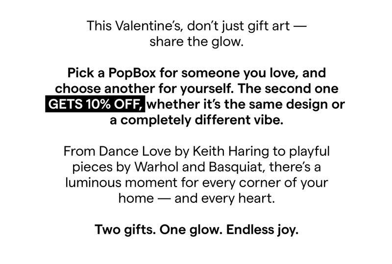 This Valentine’s, don’t just gift art — share the glow.  Pick a PopBox for someone you love, and choose another for yourself. The second one gets 10% off, whether it’s the same design or a completely different vibe.  From Dance Love by Keith Haring to playful pieces by Warhol and Basquiat, there’s a luminous moment for every corner of your home — and every heart.  Two gifts. One glow. Endless joy.