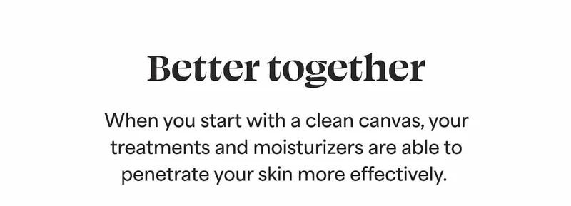 Better together When you start with a clean canvas, your treatments and moisturizers are able to penetrate your skin more effectively.