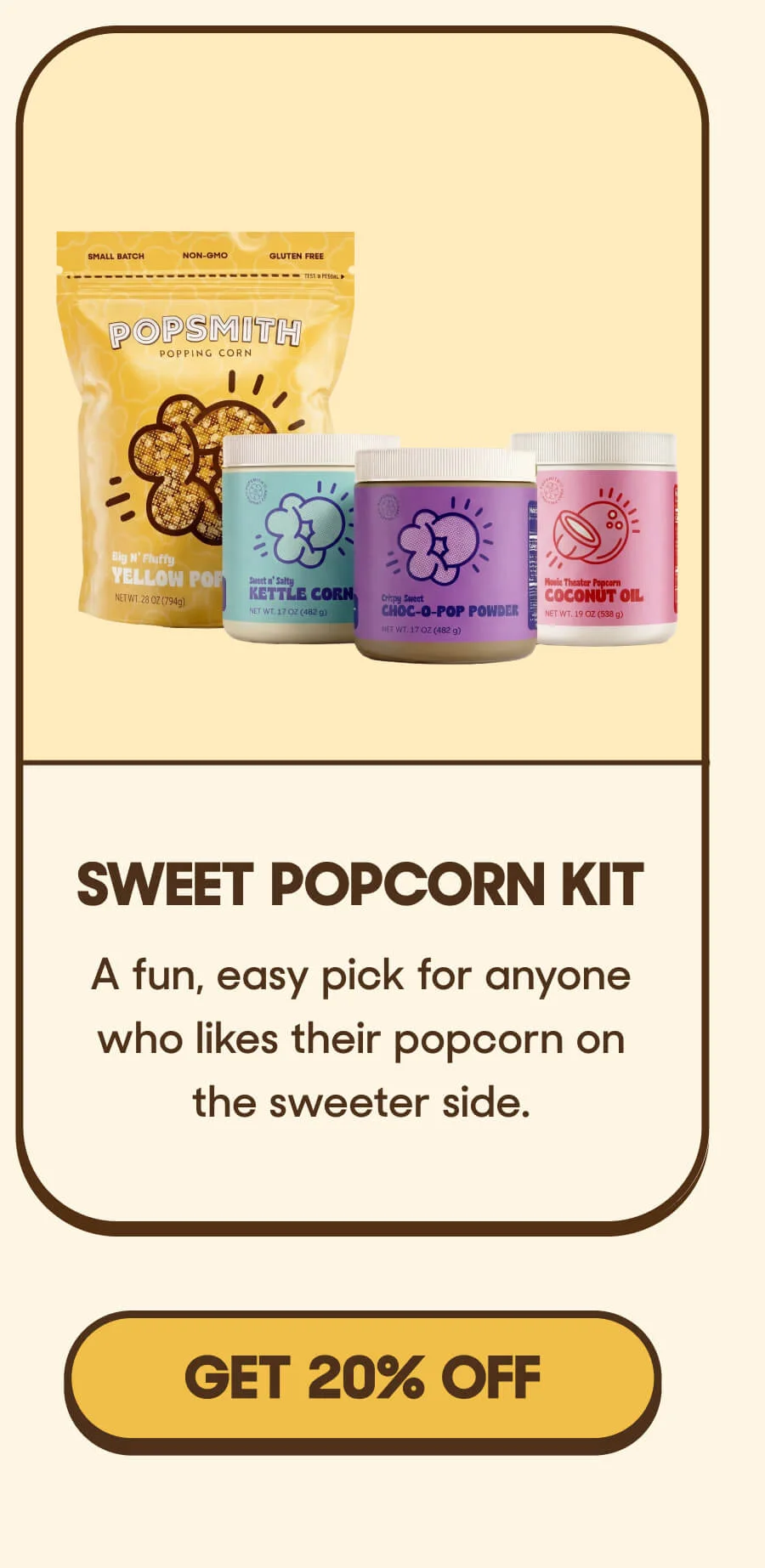 Sweet Popcorn Kit A fun, easy pick for anyone who likes their popcorn on the sweeter side. GET 20% OFF