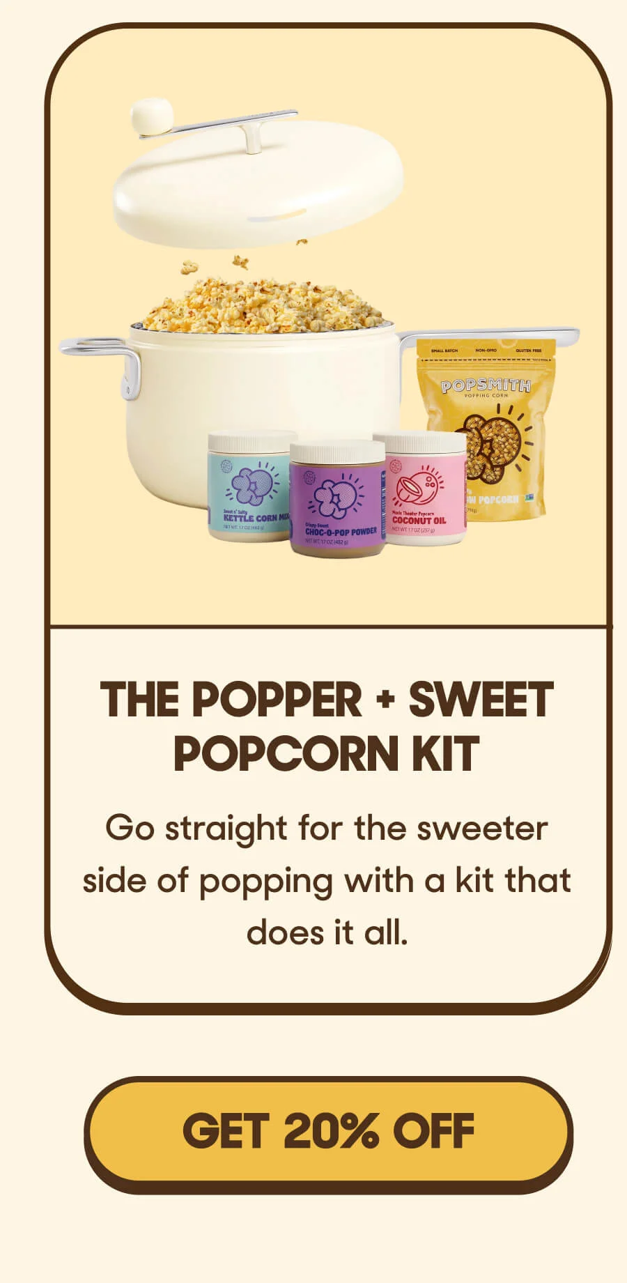 The Popper + Sweet Popcorn Kit Go straight for the sweeter side of popping with a kit that does it all. GET 20% OFF