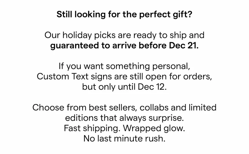 Still looking for the perfect gift?   Our holiday picks are ready to ship and guaranteed to arrive before Dec 21.  If you want something personal, Custom Text signs are still open for orders, but only until Dec 12. [FR: Dec 16]  Choose from best sellers, collabs and limited editions that always surprise. Fast shipping. Wrapped glow. No last minute rush.