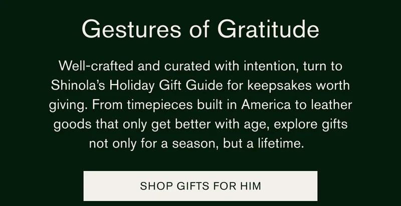 Gestures of Gratitude | Well-crafted and curated with intention, turn to Shinola’s Holiday Gift Guide for keepsakes worth giving. From timepieces built in America to leather goods that only get better with age, explore gifts not only for a season, but a lifetime. | SHOP GIFTS FOR HIM