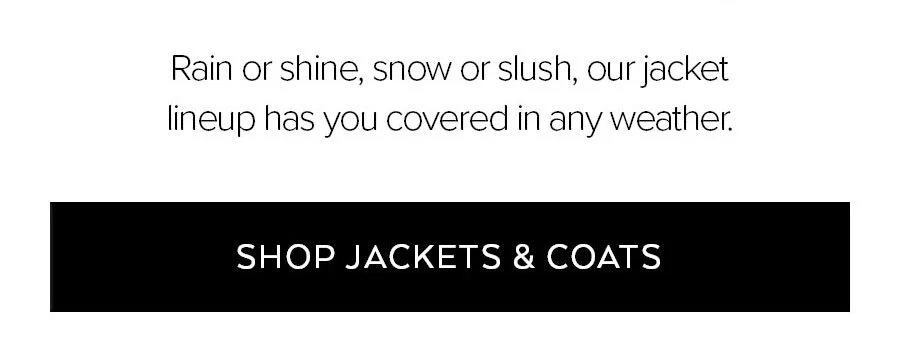 RIAN OR SHINE, SNOW OR SLUSH, OUR JACKET LINEUP HAS YOU COVERED IN ANY WEATHER. SHOP JACKETS & COATS.