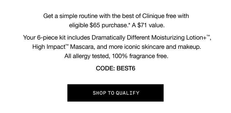 Get a simple routine with the best of Clinique free with eligible $65 purchase.* A $71 value. Your 6-piece kit includes Dramatically Different Moisturizing Lotion+™, High Impact™ Mascara, and more iconic skincare and makeup. All allergy tested, 100% fragance free. | CODE: discount code | SHOP TO QUALIFY