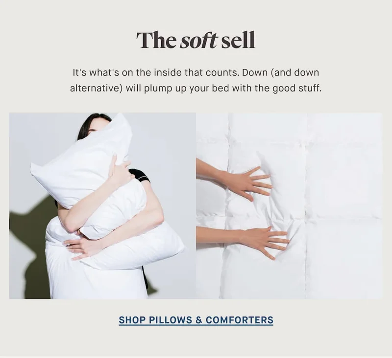 The soft sell It's what's on the inside that counts. Down (and down alternative) will plump up your bed with the good stuff. SHOP PILLOWS & COMFORTERS