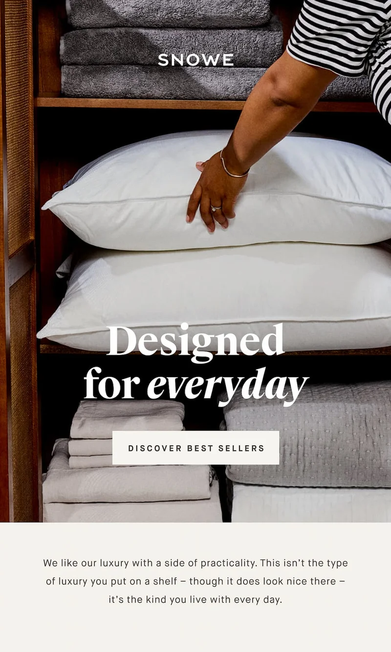 Designed for everyday DISCOVER BEST SELLERS We like our luxury with a side of practicality. This isn’t the type of luxury you put on a shelf – though it does look nice there – it’s the kind you live with every day.