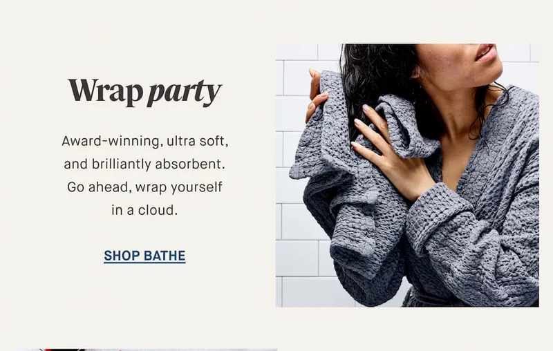 Wrap party Award-winning, ultra soft, and brilliantly absorbent. Go ahead, wrap yourself in a cloud. SHOP BATHE