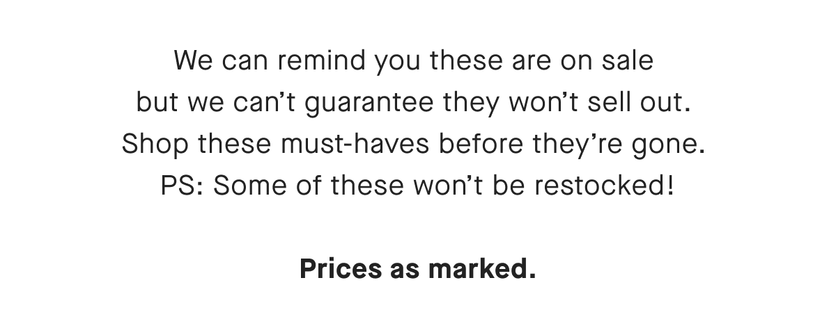 We can remind you these are on sale but we can't guarantee they won't sell out. Shop these must-haves before they're gone. PS: Some of these won't be restocked! Prices as marked