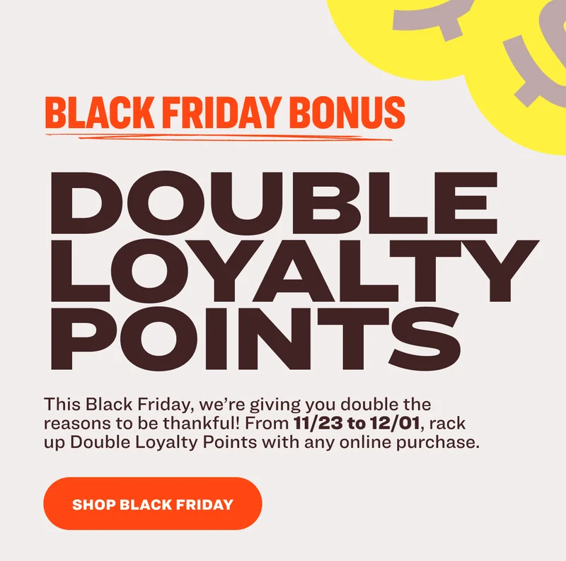 $ $ BLACK FRIDAY BONUS DOUBLE LOYALTY POINTS This Black Friday, we’re giving you double the reasons to be thankful! From 11/23 to 12/01, rack up Double Loyalty Points with any online purchase. SHOP BLACK FRIDAY
