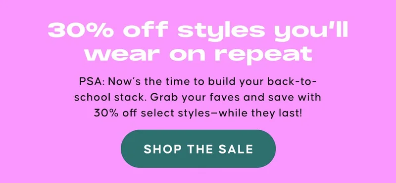 30% off styles you’ll wear on repeat. PSA: Now’s the time to build your back-to-school stack. Grab your faves and save with 30% off select styles—while they last! SHOP THE SALE