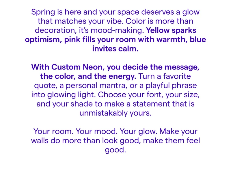 Spring is here and your space deserves a glow that matches your vibe. Color is more than decoration, it’s mood-making. Yellow sparks optimism, pink fills your room with warmth, blue invites calm.  With Custom Neon, you decide the message, the color, and the energy. Turn a favorite quote, a personal mantra, or a playful phrase into glowing light. Choose your font, your size, and your shade to make a statement that is unmistakably yours.  Your room. Your mood. Your glow. Make your walls do more than look good, make them feel good.