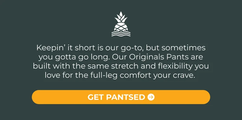 Keepin’ it short is our go-to, but sometimes you gotta go long. Our Originals Pants are built with the same stretch and flexibility you love for the full-leg comfort your crave.
