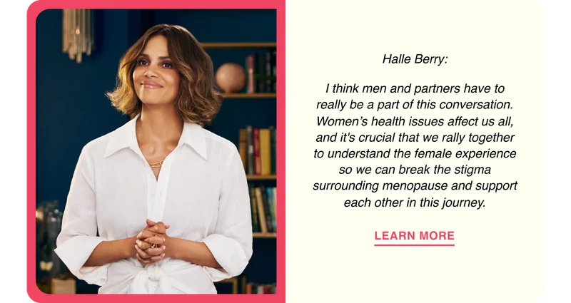 Halle Berry: I think men and partners have to really be a part of this conversation. Women’s health issues affect us all, and it's crucial that we rally together to understand the female experience so we can break the stigma surrounding menopause and support each other in this journey.